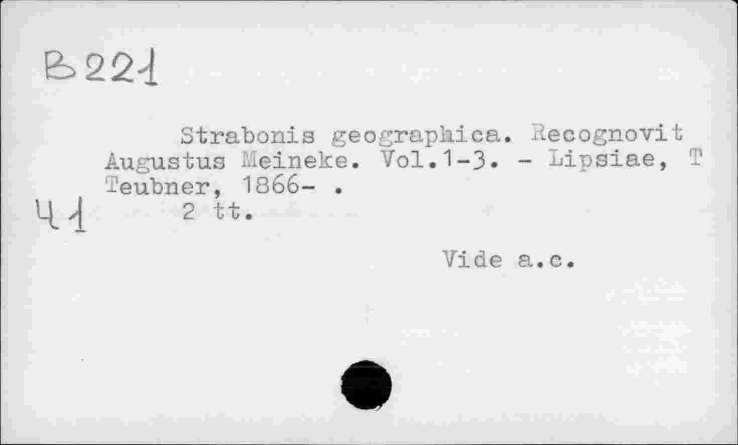 ﻿Ь22-1
Strabonis geographica. liecognovit Augustus Meineke. Vol.1-3« - Lipsiae, T Teubner, 1866- .
l[z| 2 tt.
Vide a.c.